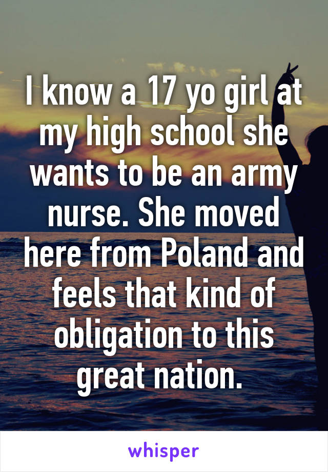 I know a 17 yo girl at my high school she wants to be an army nurse. She moved here from Poland and feels that kind of obligation to this great nation. 