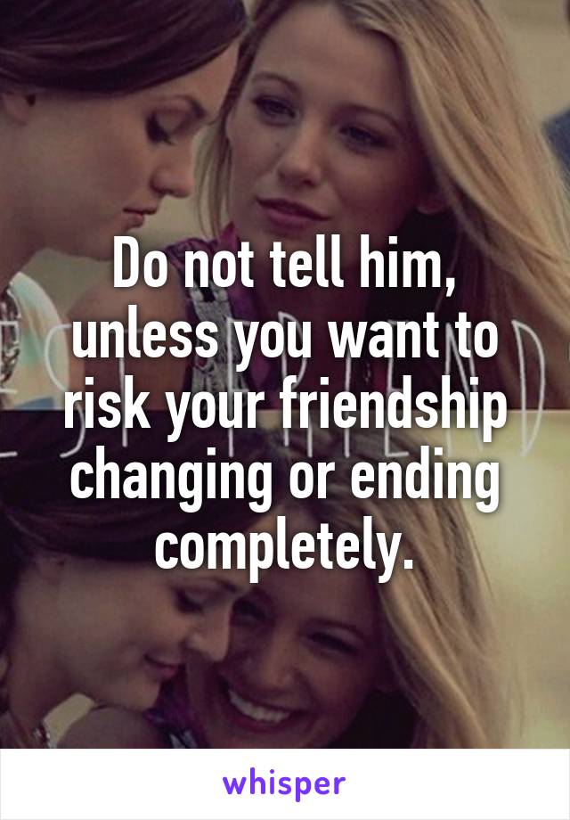 Do not tell him, unless you want to risk your friendship changing or ending completely.