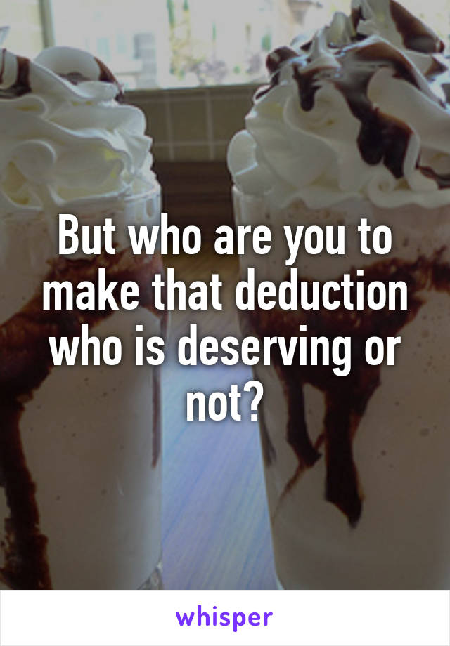 But who are you to make that deduction who is deserving or not?