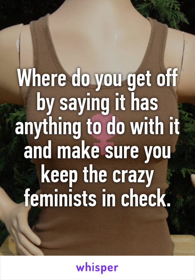 Where do you get off by saying it has anything to do with it and make sure you keep the crazy feminists in check.