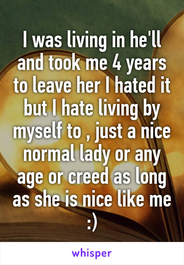 I was living in he'll and took me 4 years to leave her I hated it but I hate living by myself to , just a nice normal lady or any age or creed as long as she is nice like me :)