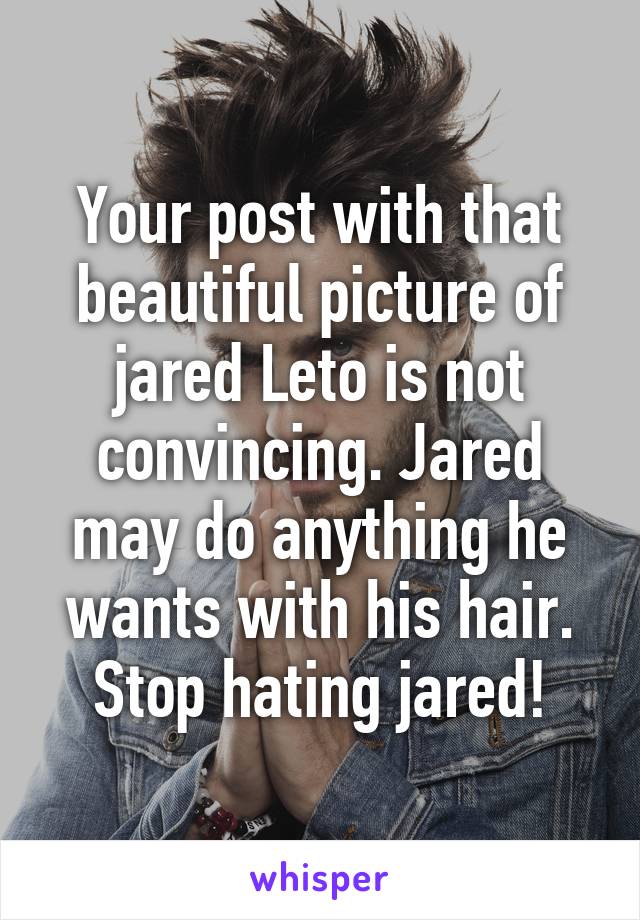 Your post with that beautiful picture of jared Leto is not convincing. Jared may do anything he wants with his hair. Stop hating jared!