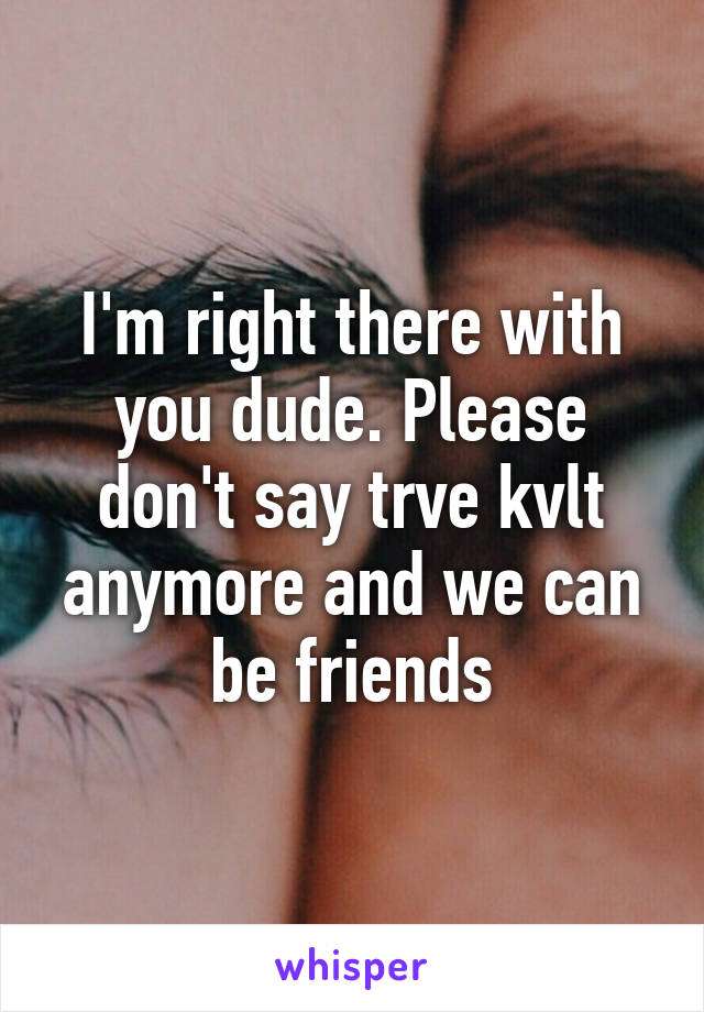 I'm right there with you dude. Please don't say trve kvlt anymore and we can be friends