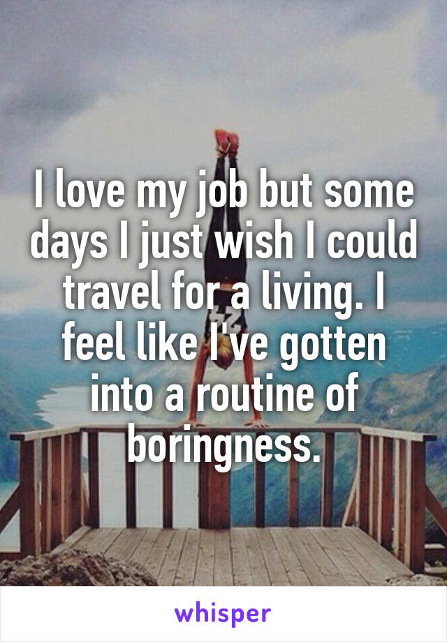 I love my job but some days I just wish I could travel for a living. I feel like I've gotten into a routine of boringness.