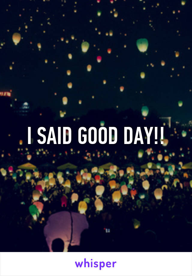 I SAID GOOD DAY!!