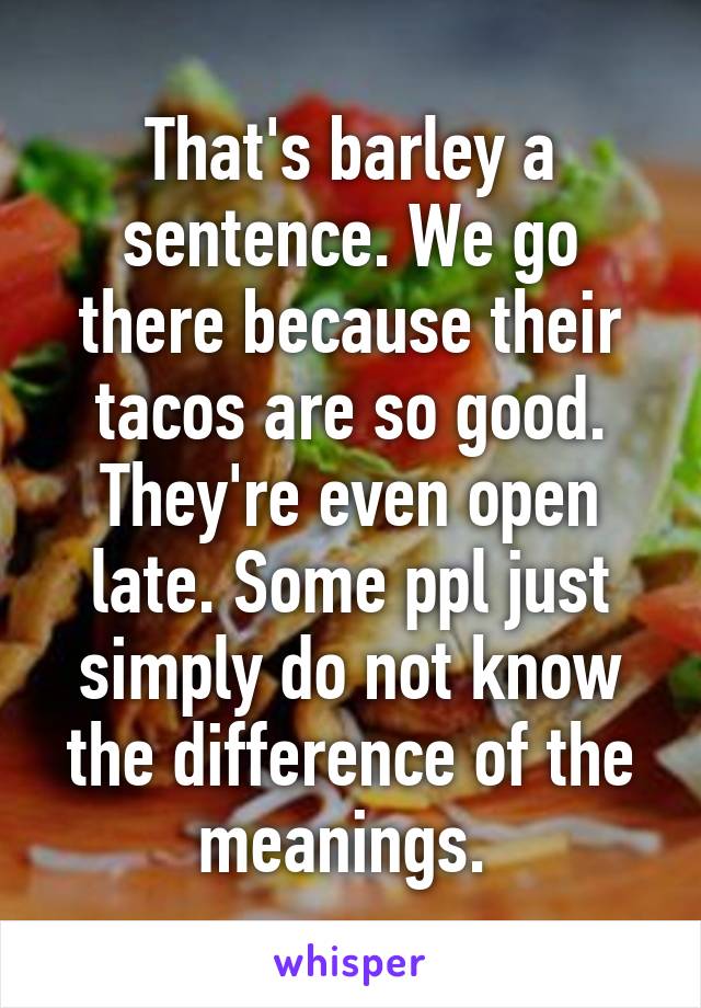 That's barley a sentence. We go there because their tacos are so good. They're even open late. Some ppl just simply do not know the difference of the meanings. 