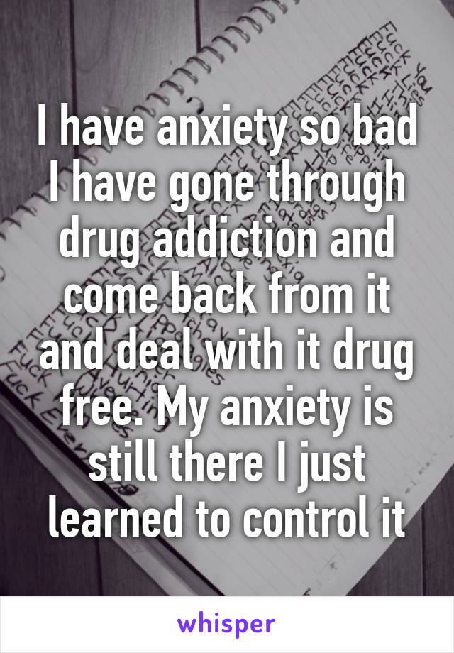 I have anxiety so bad I have gone through drug addiction and come back from it and deal with it drug free. My anxiety is still there I just learned to control it