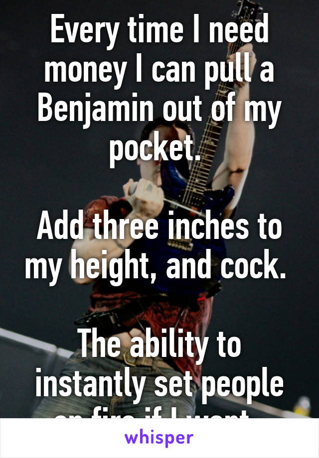 Every time I need money I can pull a Benjamin out of my pocket. 

Add three inches to my height, and cock. 

The ability to instantly set people on fire if I want. 