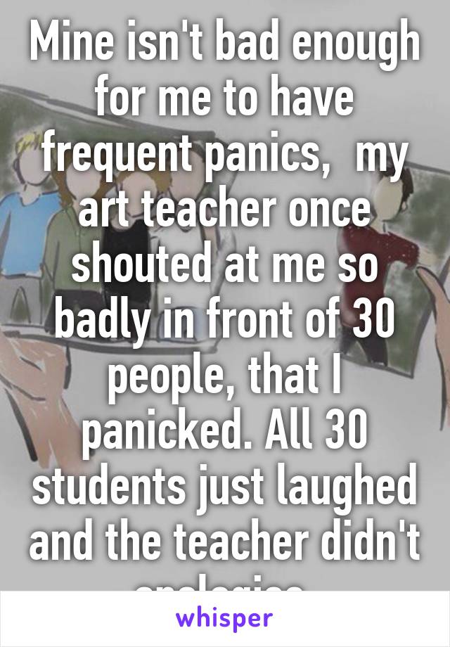 Mine isn't bad enough for me to have frequent panics,  my art teacher once shouted at me so badly in front of 30 people, that I panicked. All 30 students just laughed and the teacher didn't apologise.