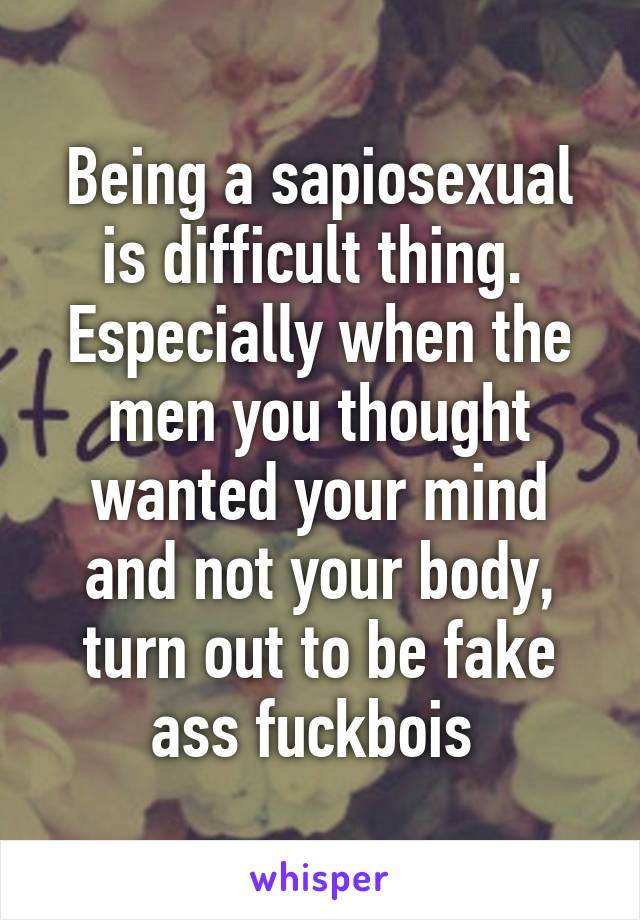 Being a sapiosexual is difficult thing. 
Especially when the men you thought wanted your mind and not your body, turn out to be fake ass fuckbois 