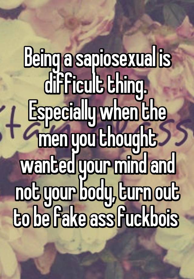 Being a sapiosexual is difficult thing. Especially when the men you thought wanted your mind and not your body, turn out to be fake ass fuckbois