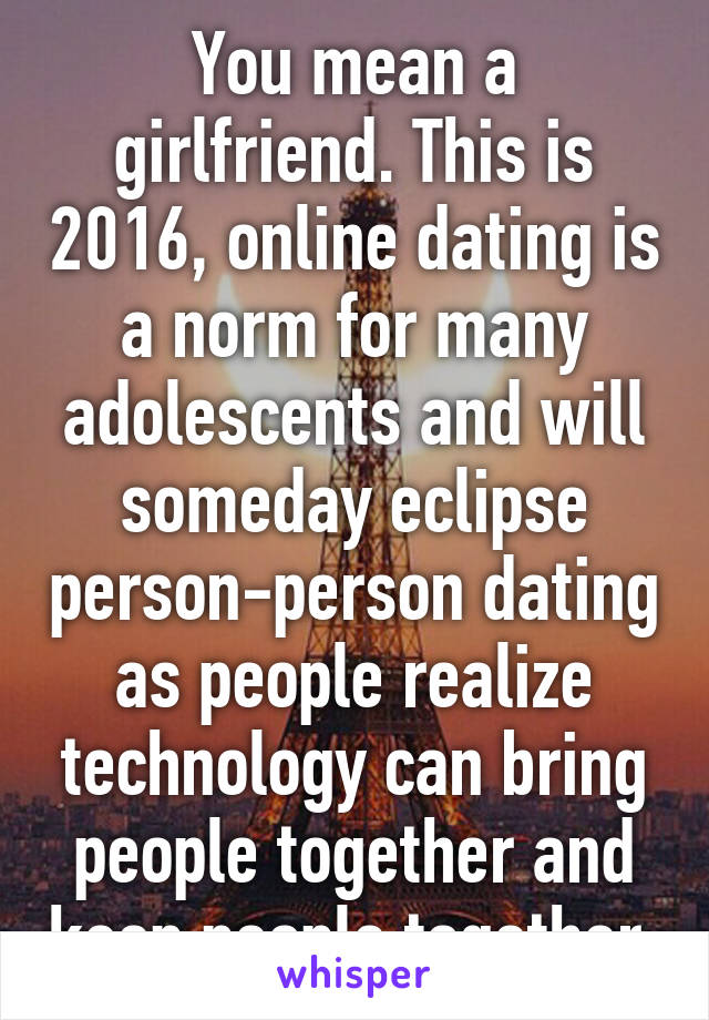 You mean a girlfriend. This is 2016, online dating is a norm for many adolescents and will someday eclipse person-person dating as people realize technology can bring people together and keep people together 