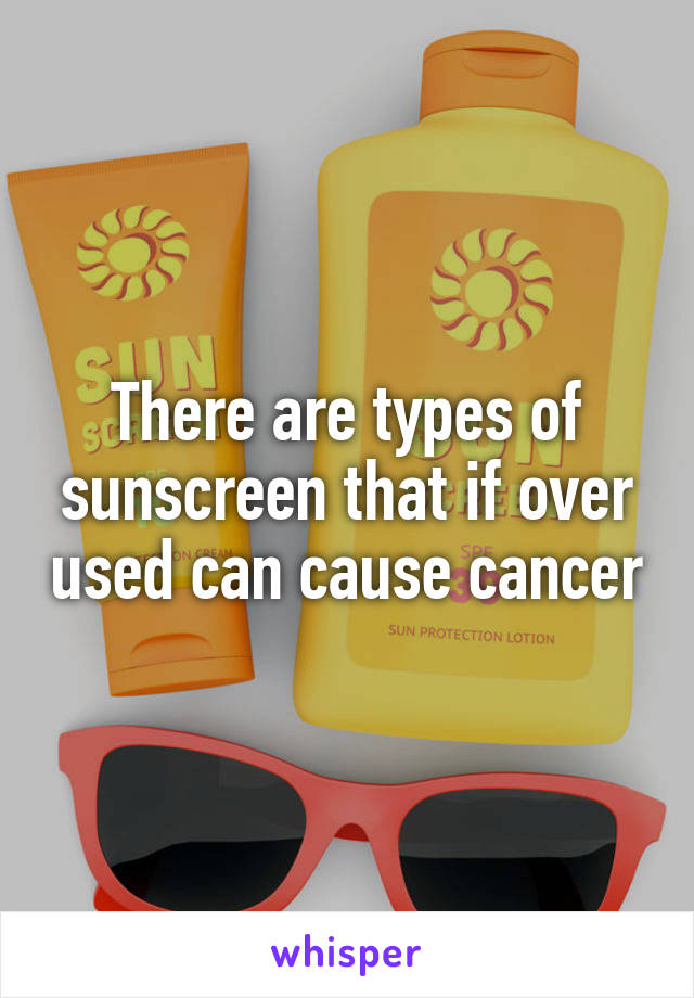 There are types of sunscreen that if over used can cause cancer