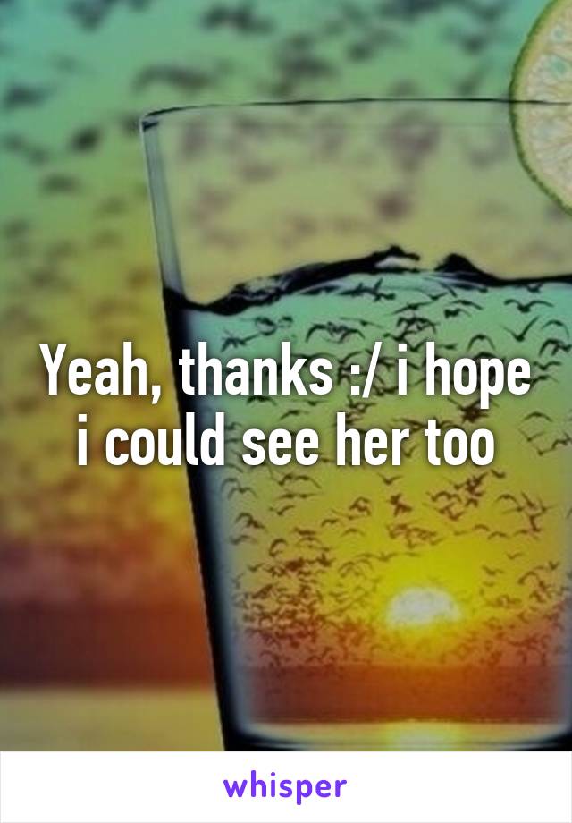 Yeah, thanks :/ i hope i could see her too