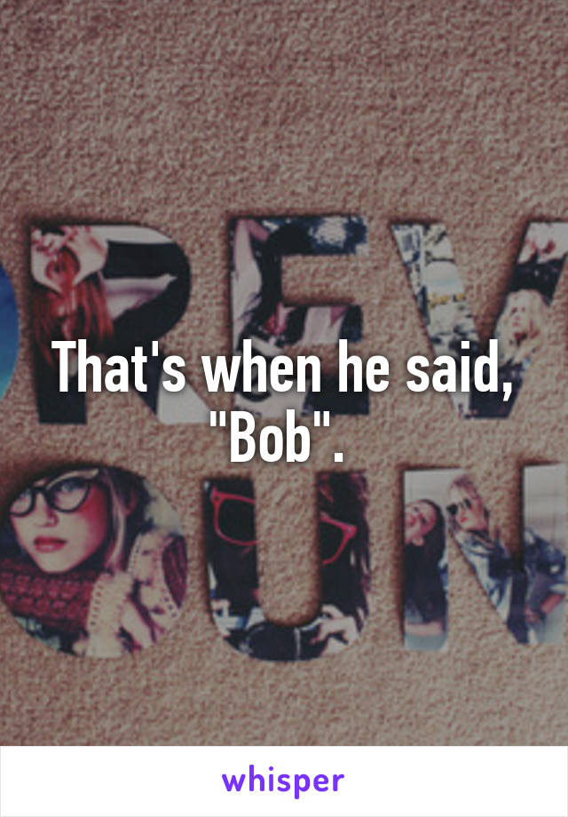 That's when he said, "Bob". 