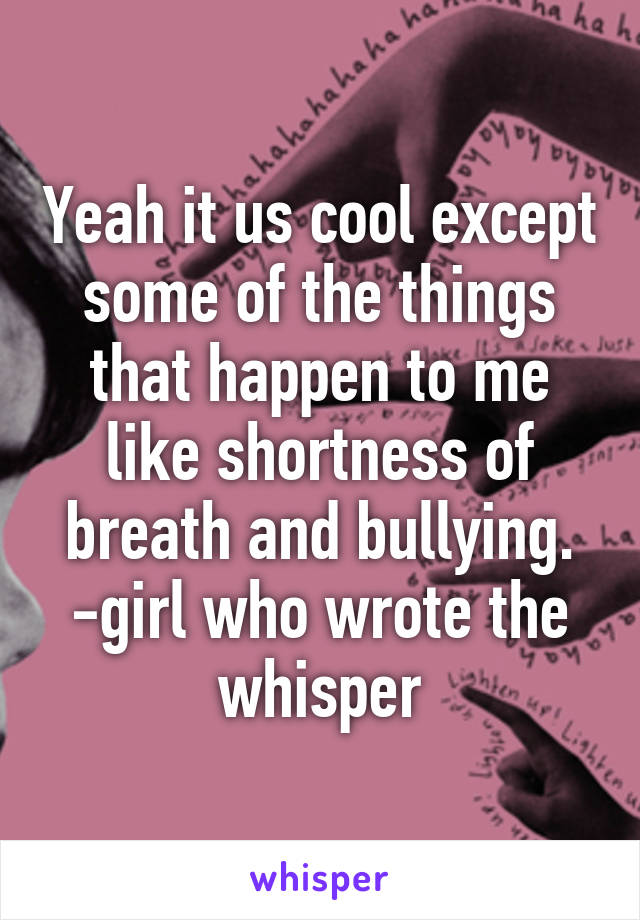 Yeah it us cool except some of the things that happen to me like shortness of breath and bullying. -girl who wrote the whisper