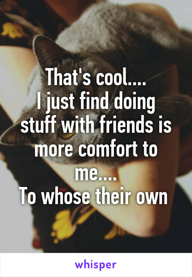 That's cool....
I just find doing stuff with friends is more comfort to me....
To whose their own 