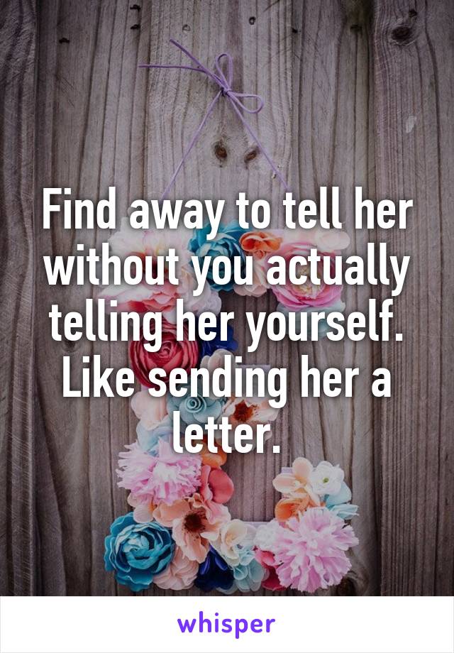 Find away to tell her without you actually telling her yourself. Like sending her a letter.