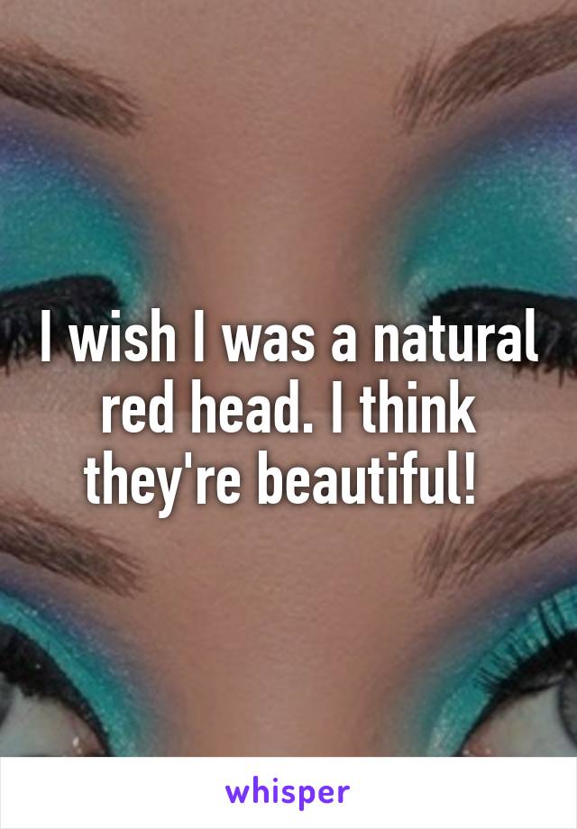 I wish I was a natural red head. I think they're beautiful! 