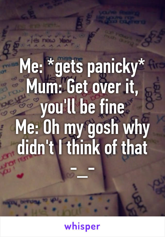 Me: *gets panicky*
Mum: Get over it, you'll be fine
Me: Oh my gosh why didn't I think of that -_-