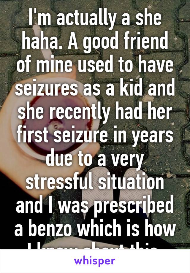 I'm actually a she haha. A good friend of mine used to have seizures as a kid and she recently had her first seizure in years due to a very stressful situation and I was prescribed a benzo which is how I know about this.