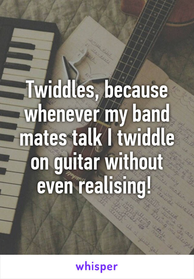 Twiddles, because whenever my band mates talk I twiddle on guitar without even realising! 