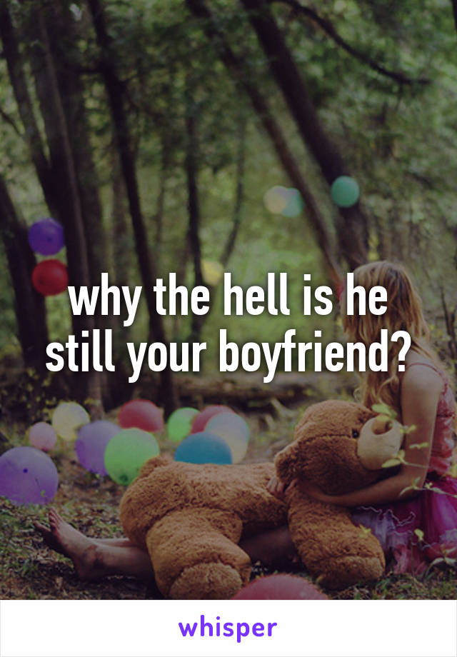 why the hell is he still your boyfriend?