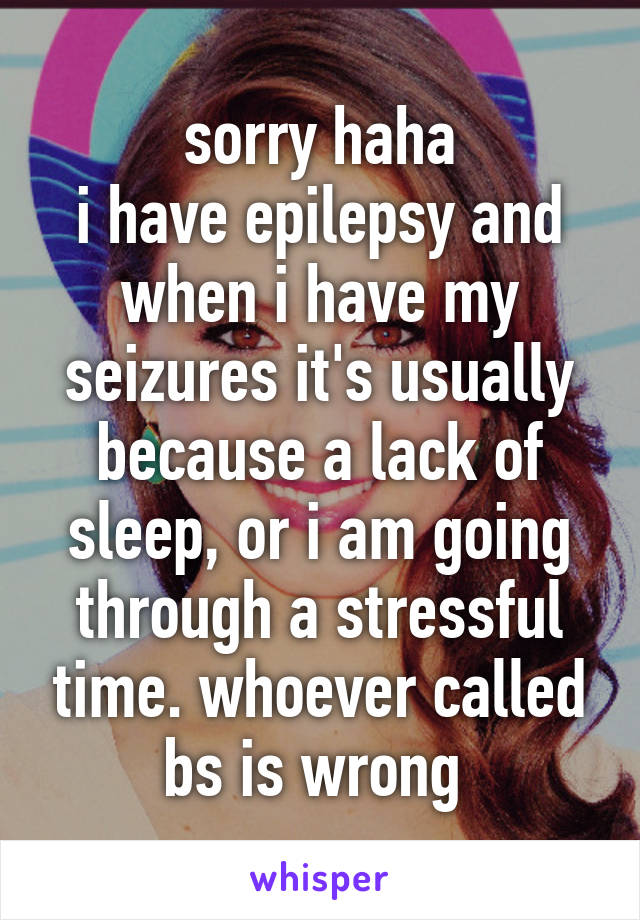 sorry haha
i have epilepsy and when i have my seizures it's usually because a lack of sleep, or i am going through a stressful time. whoever called bs is wrong 