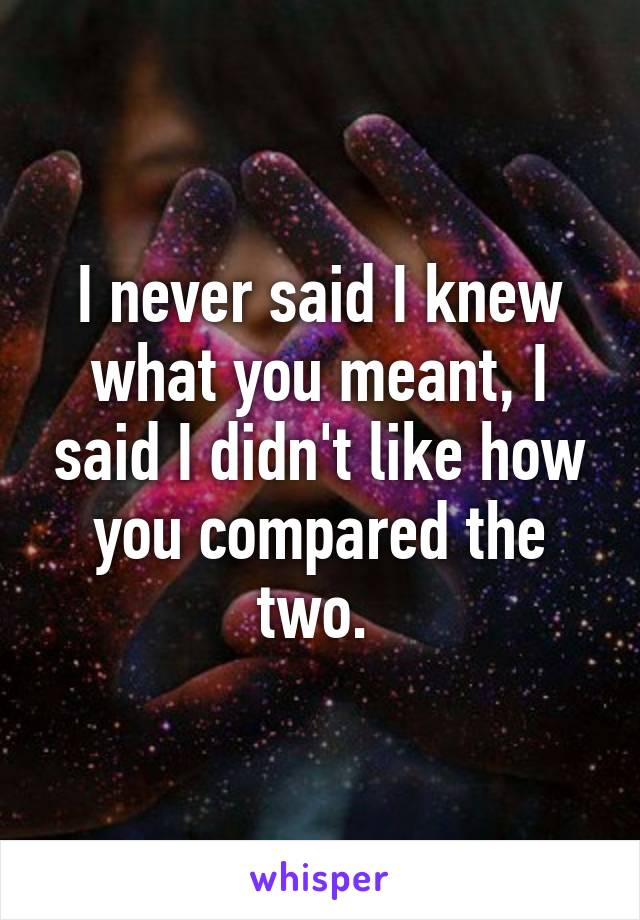 I never said I knew what you meant, I said I didn't like how you compared the two. 