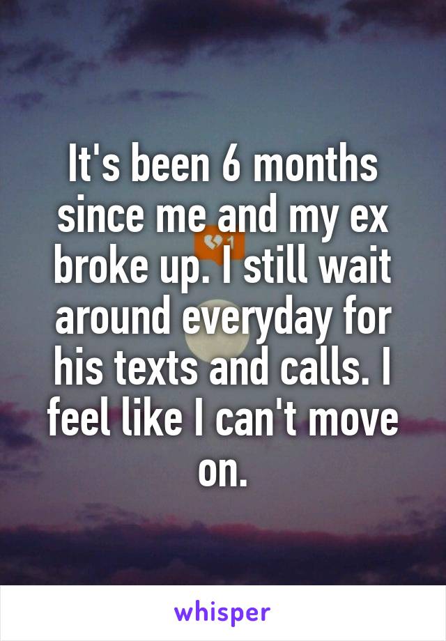 It's been 6 months since me and my ex broke up. I still wait around everyday for his texts and calls. I feel like I can't move on.