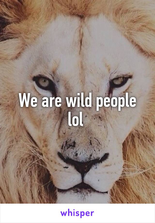 We are wild people lol 