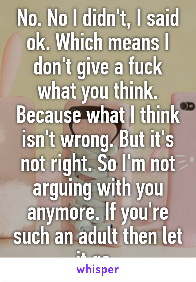 No. No I didn't, I said ok. Which means I don't give a fuck what you think. Because what I think isn't wrong. But it's not right. So I'm not arguing with you anymore. If you're such an adult then let it go. 