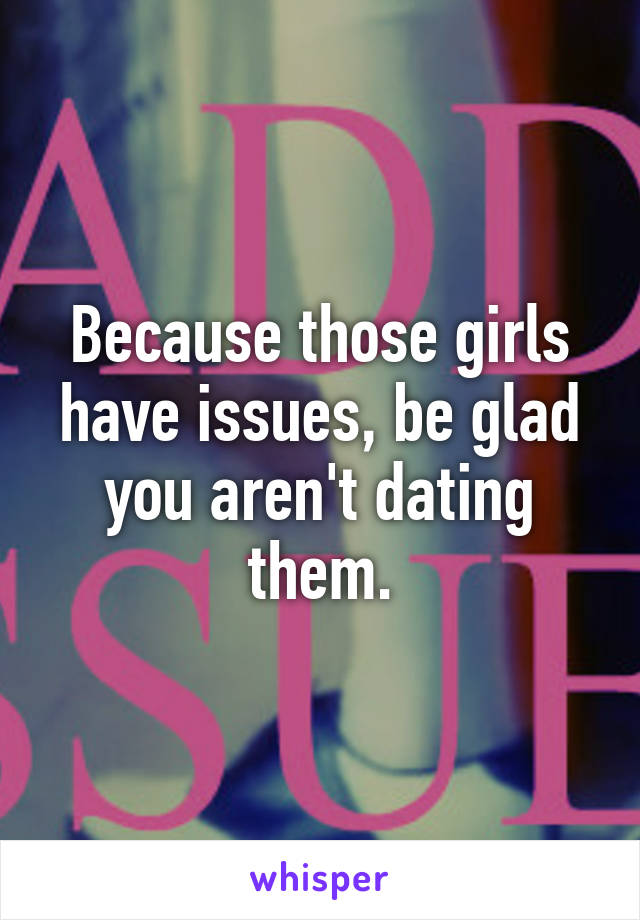 Because those girls have issues, be glad you aren't dating them.