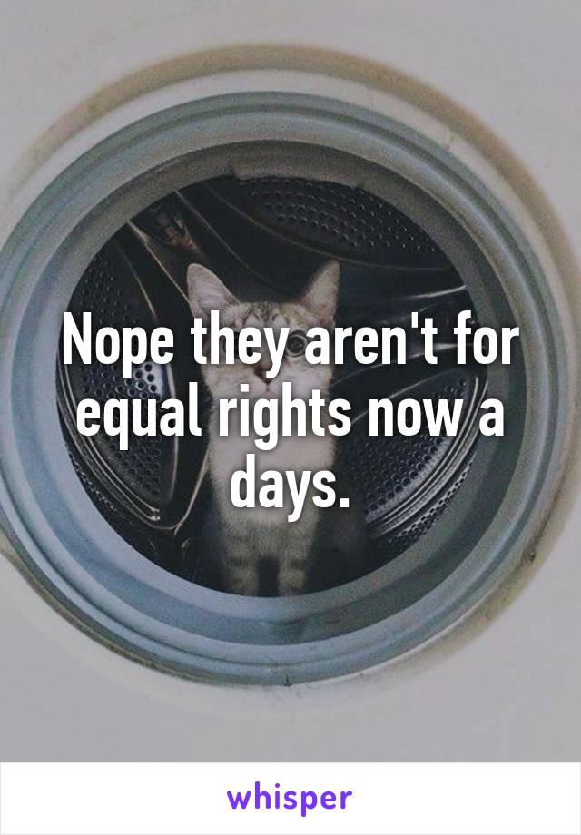 Nope they aren't for equal rights now a days.