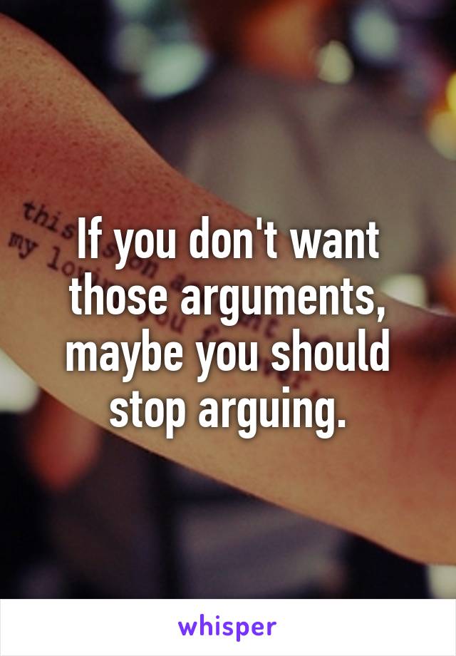 If you don't want those arguments, maybe you should stop arguing.