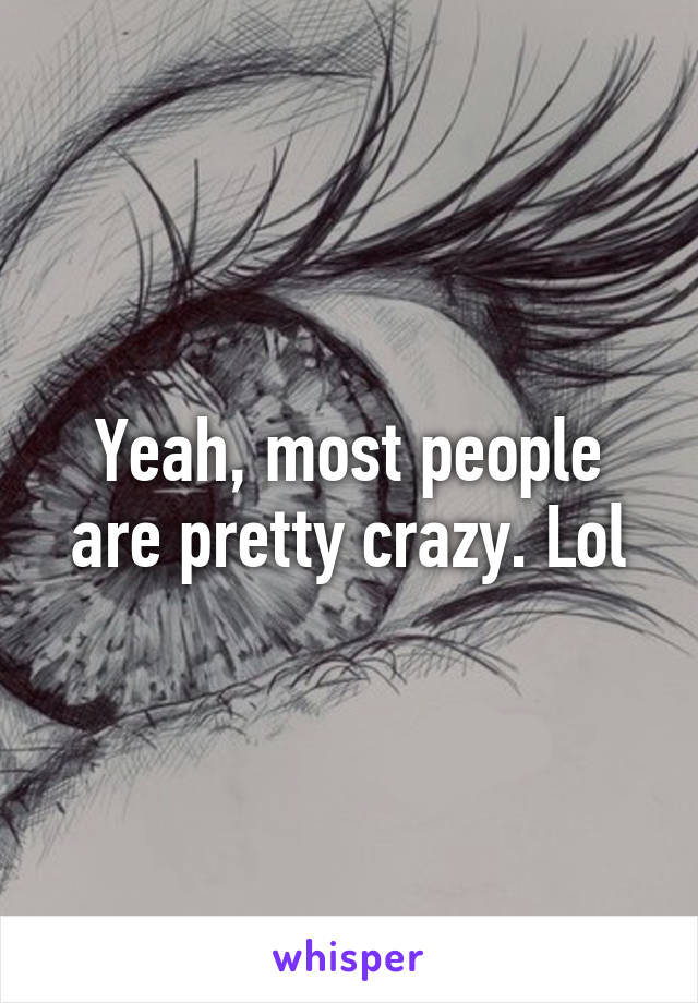 Yeah, most people are pretty crazy. Lol