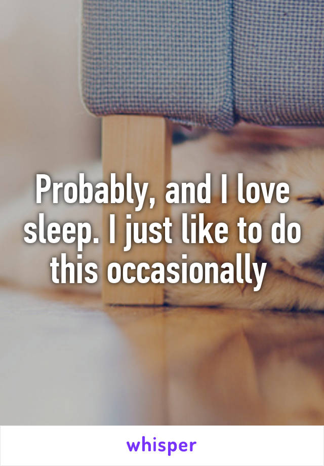 Probably, and I love sleep. I just like to do this occasionally 