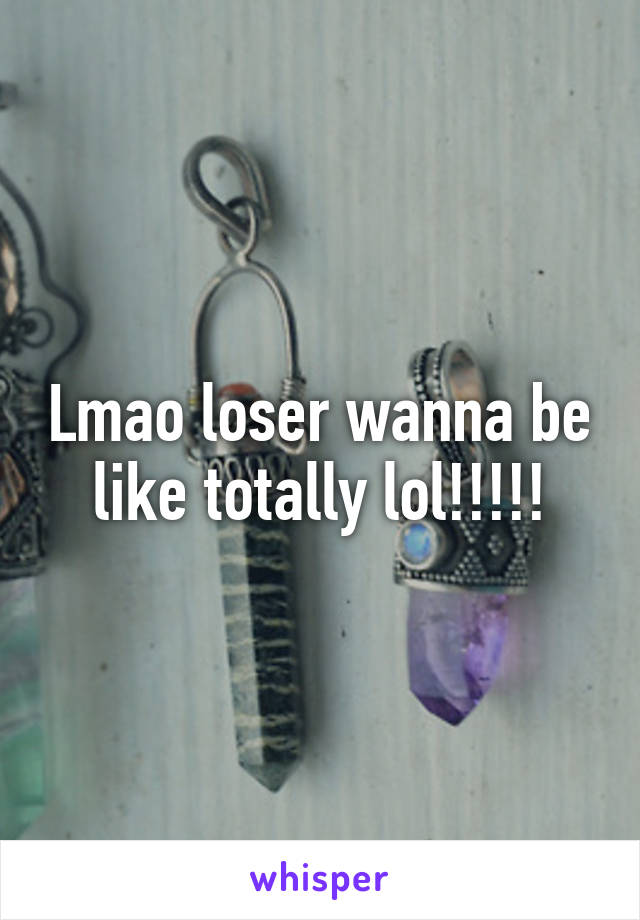 Lmao loser wanna be like totally lol!!!!!