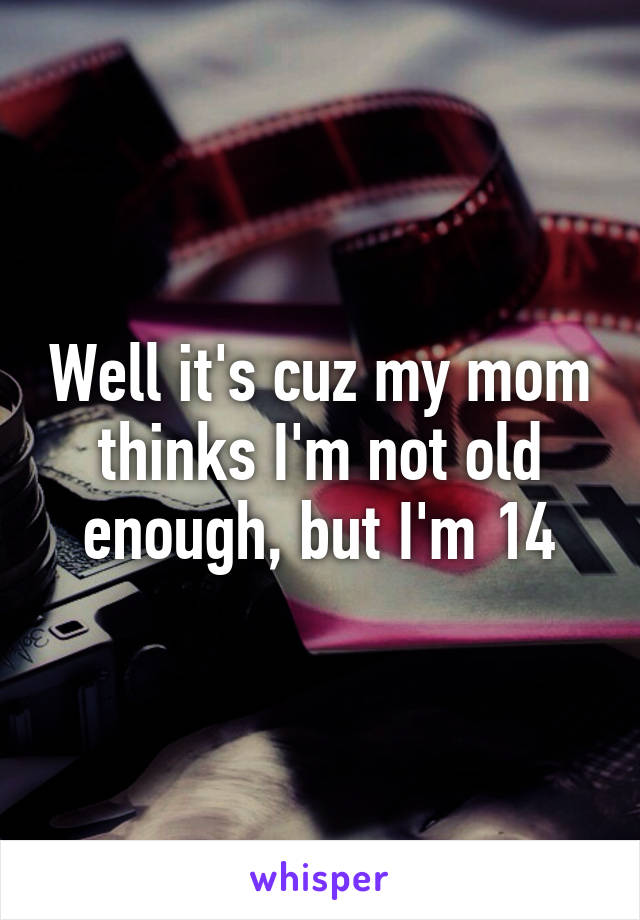 Well it's cuz my mom thinks I'm not old enough, but I'm 14