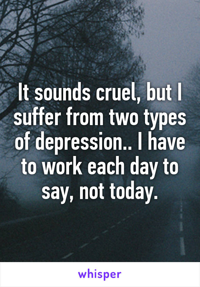 It sounds cruel, but I suffer from two types of depression.. I have to work each day to say, not today.