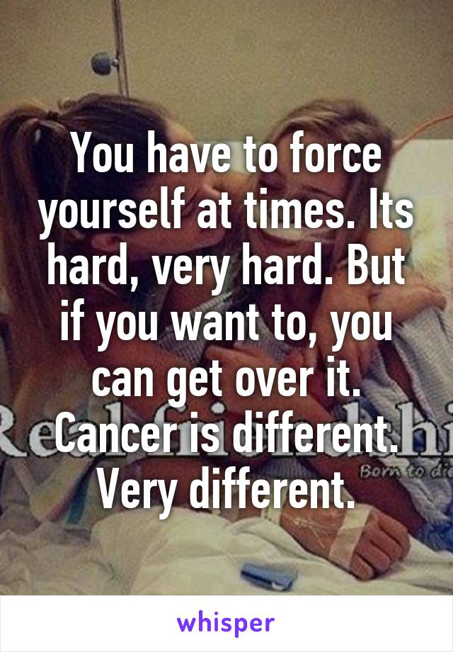 You have to force yourself at times. Its hard, very hard. But if you want to, you can get over it. Cancer is different. Very different.