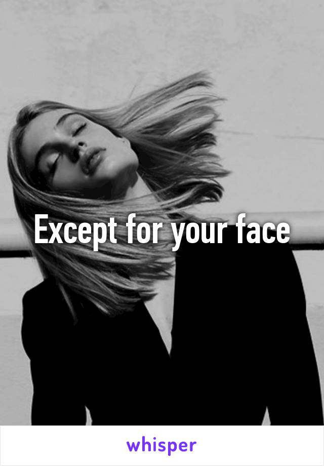 Except for your face