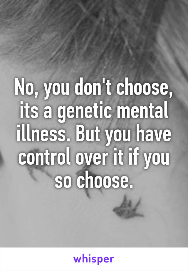 No, you don't choose, its a genetic mental illness. But you have control over it if you so choose.