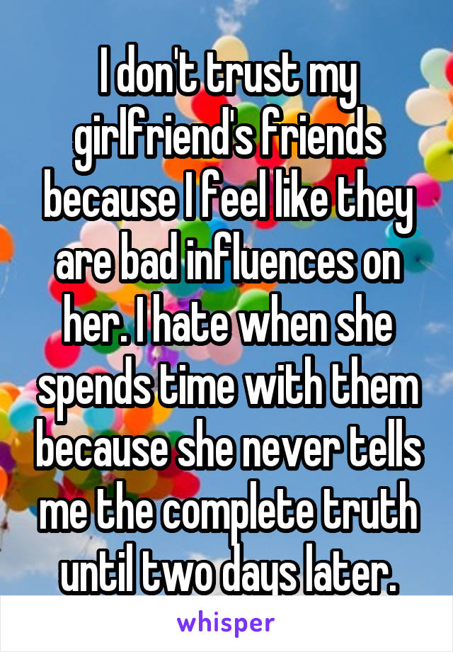 I don't trust my girlfriend's friends because I feel like they are bad influences on her. I hate when she spends time with them because she never tells me the complete truth until two days later.
