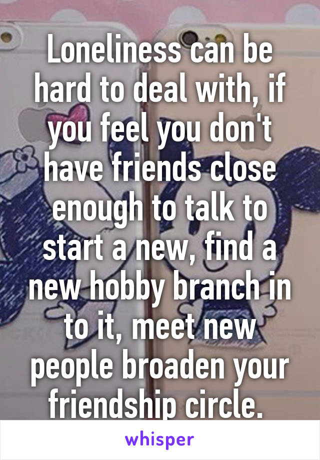 Loneliness can be hard to deal with, if you feel you don't have friends close enough to talk to start a new, find a new hobby branch in to it, meet new people broaden your friendship circle. 