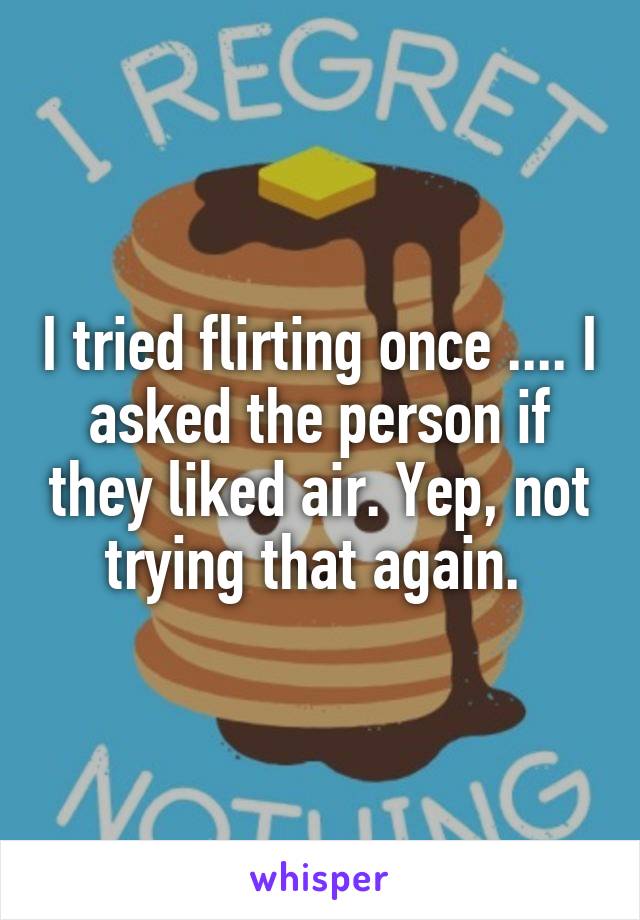 I tried flirting once .... I asked the person if they liked air. Yep, not trying that again. 