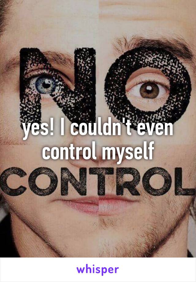 yes! I couldn't even control myself