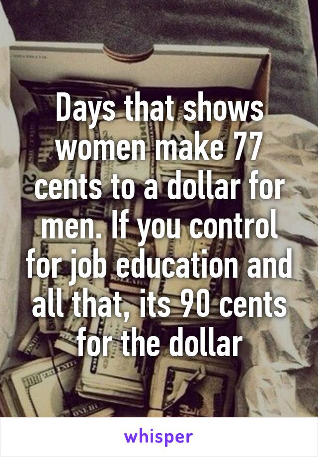 Days that shows women make 77 cents to a dollar for men. If you control for job education and all that, its 90 cents for the dollar