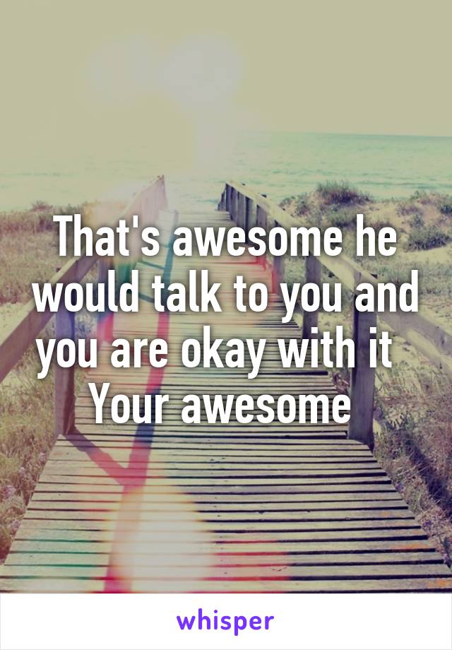 That's awesome he would talk to you and you are okay with it   Your awesome 
