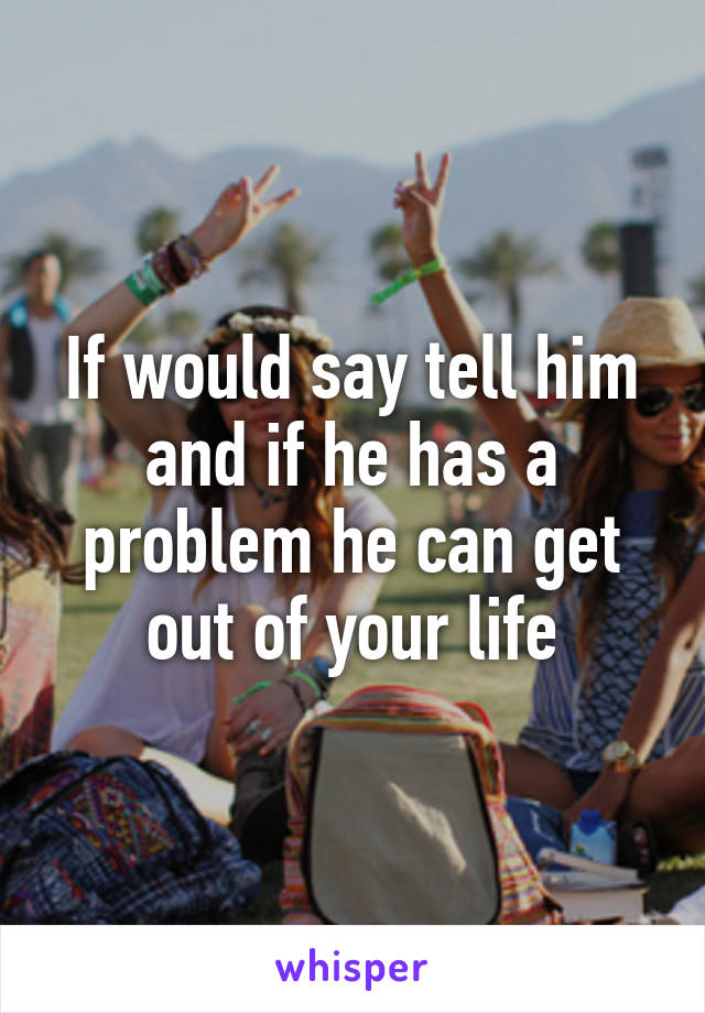 If would say tell him and if he has a problem he can get out of your life